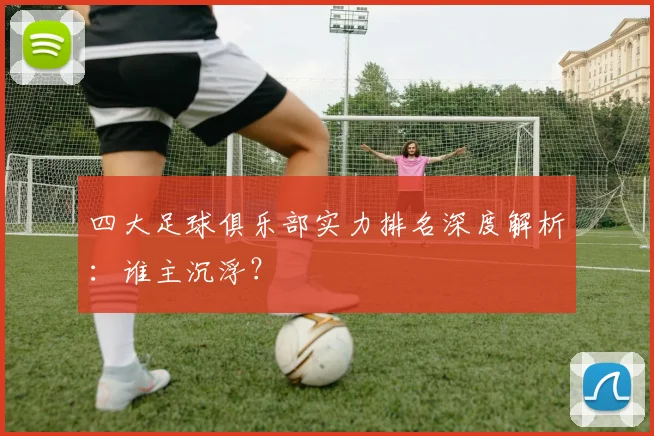 四大足球俱乐部实力排名深度解析:谁主沉浮?