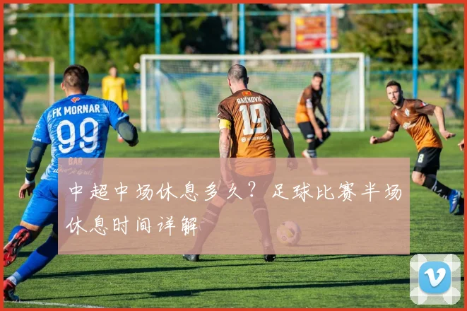 中超中场休息多久？足球比赛半场休息时间详解