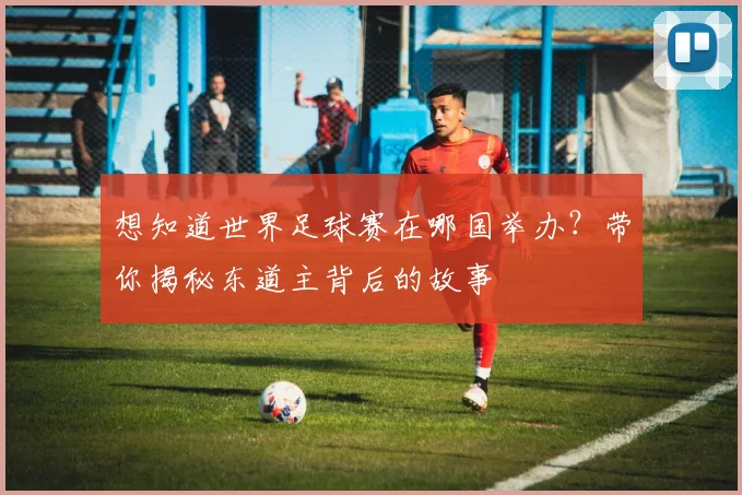 想知道世界足球赛在哪国举办？带你揭秘东道主背后的故事