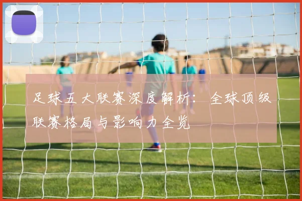足球五大联赛深度解析:全球顶级联赛格局与影响力全览