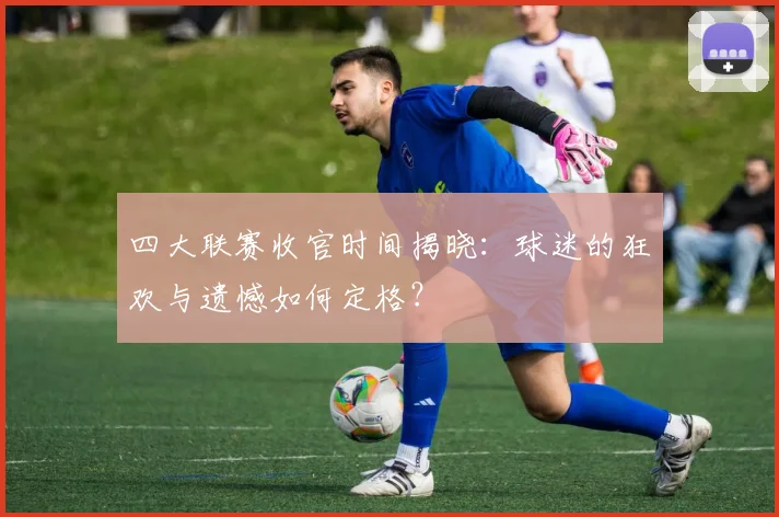四大联赛收官时间揭晓:球迷的狂欢与遗憾如何定格?