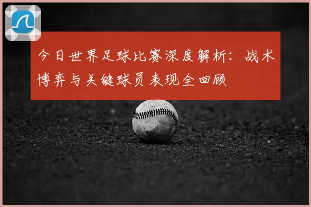 今日世界足球比赛深度解析：战术博弈与关键球员表现全回顾