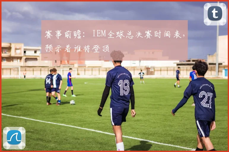 赛事前瞻：IEM全球总决赛时间表，预示着谁将登顶