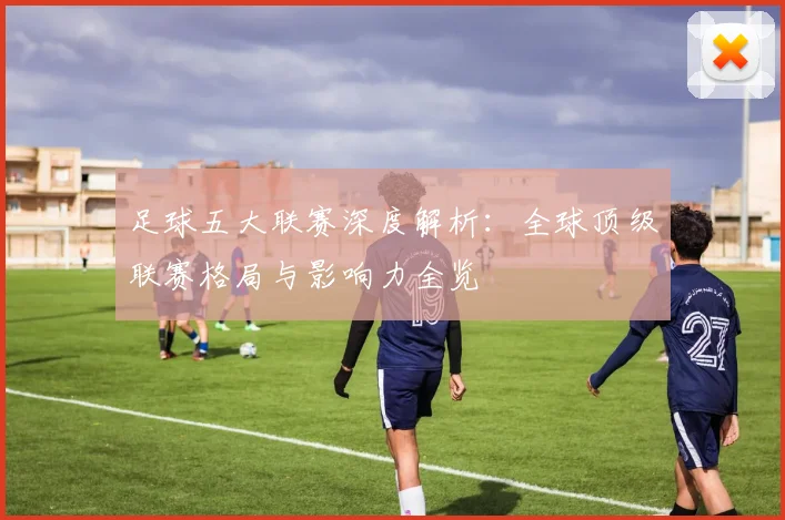 足球五大联赛深度解析:全球顶级联赛格局与影响力全览
