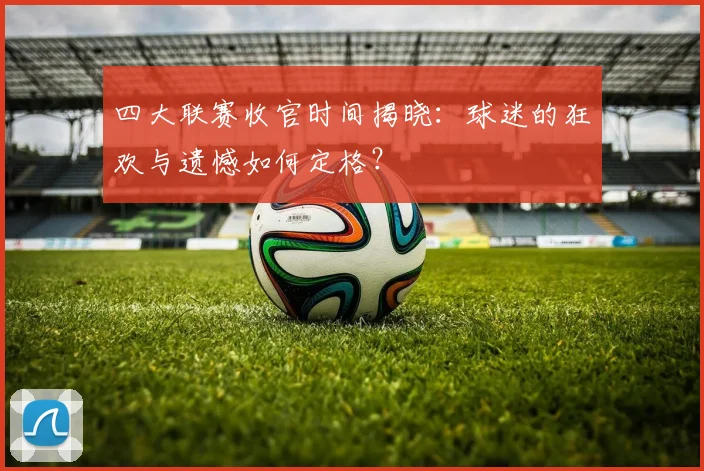 四大联赛收官时间揭晓:球迷的狂欢与遗憾如何定格?