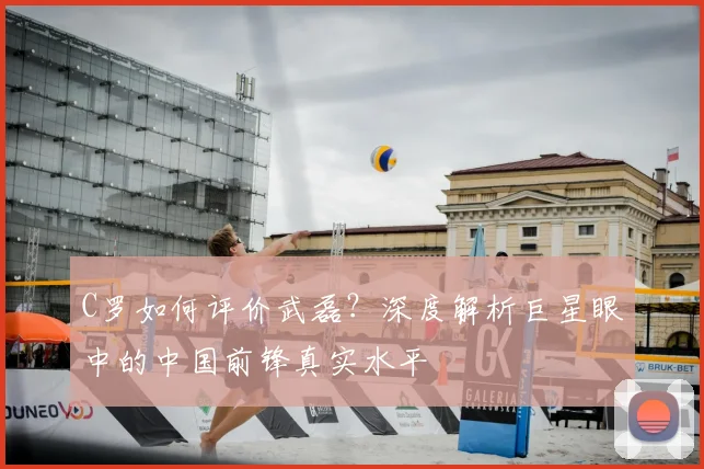 C罗如何评价武磊？深度解析巨星眼中的中国前锋真实水平