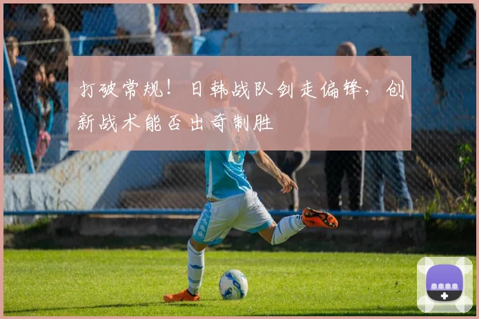 打破常规!日韩战队剑走偏锋,创新战术能否出奇制胜