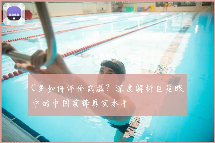 C罗如何评价武磊？深度解析巨星眼中的中国前锋真实水平