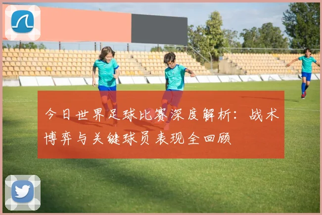 今日世界足球比赛深度解析：战术博弈与关键球员表现全回顾